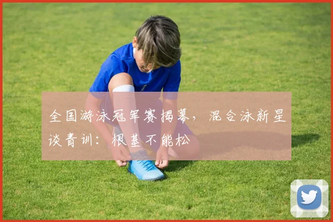 全国游泳冠军赛揭幕，混合泳新星谈青训：根基不能松