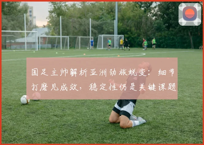 国足主帅解析亚洲劲旅蜕变：细节打磨见成效，稳定性仍是关键课题