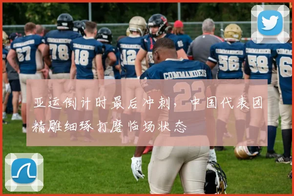 亚运倒计时最后冲刺，中国代表团精雕细琢打磨临场状态