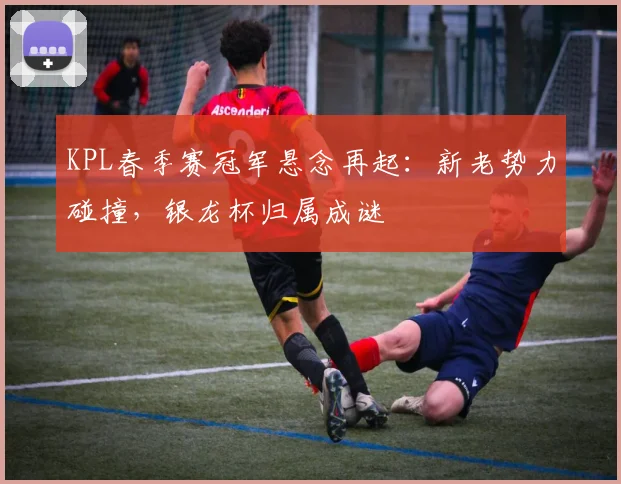 KPL春季赛冠军悬念再起：新老势力碰撞，银龙杯归属成谜